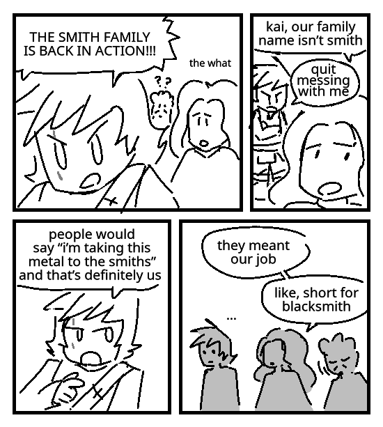 As Ray and Maya look on in confusion, Kai exclaims: The Smith family is back in action!!! Maya: The what? She tries to explain: Kai, our family name isn't Smith. Kai crosses his arms: Quit messing with me. He points at her, skeptical: People would say "I'm taking this metal to the smiths", and that's definitely us. Maya: They meant our job. Like, short for blacksmith. Ray nods in agreement. Kai has a completely blank expression, staring at nothing. He doesn't know what to think.