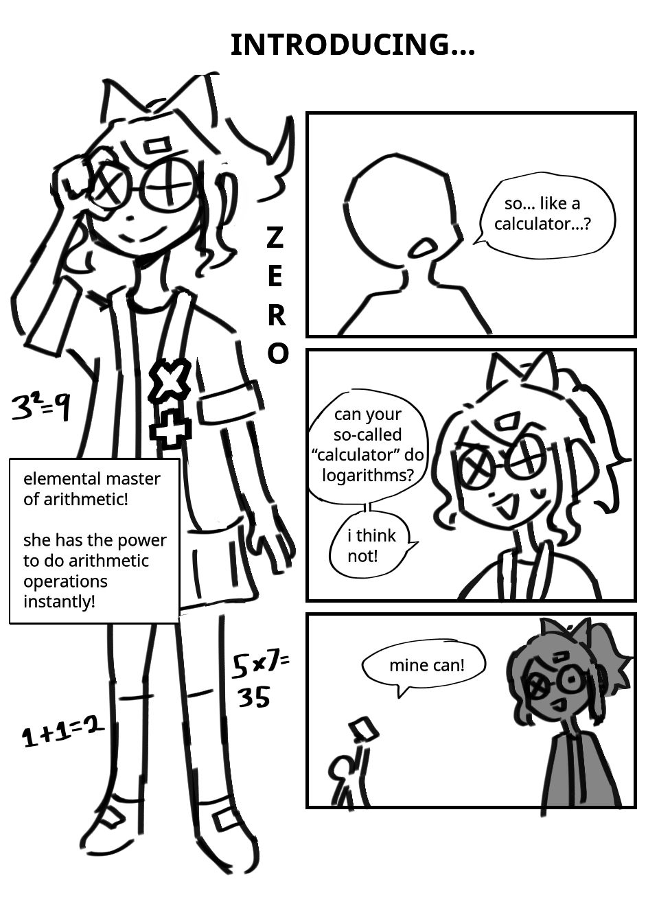 Introducing... Zero! An image of a girl in a ponytail, with many parts of her outfit themed after math symbols. Equations float around her. Text introduces her more: Elemental Master of Arithmetic! She has the power to arithmetic operations instantly! Someone asks: So... Like a calculator? Zero begins to sweat, says: Can your so-called "calculator" do logarithms? I think not! Someone in the distance holds up a cellphone, shouts: Mine can! Zero is shocked.
