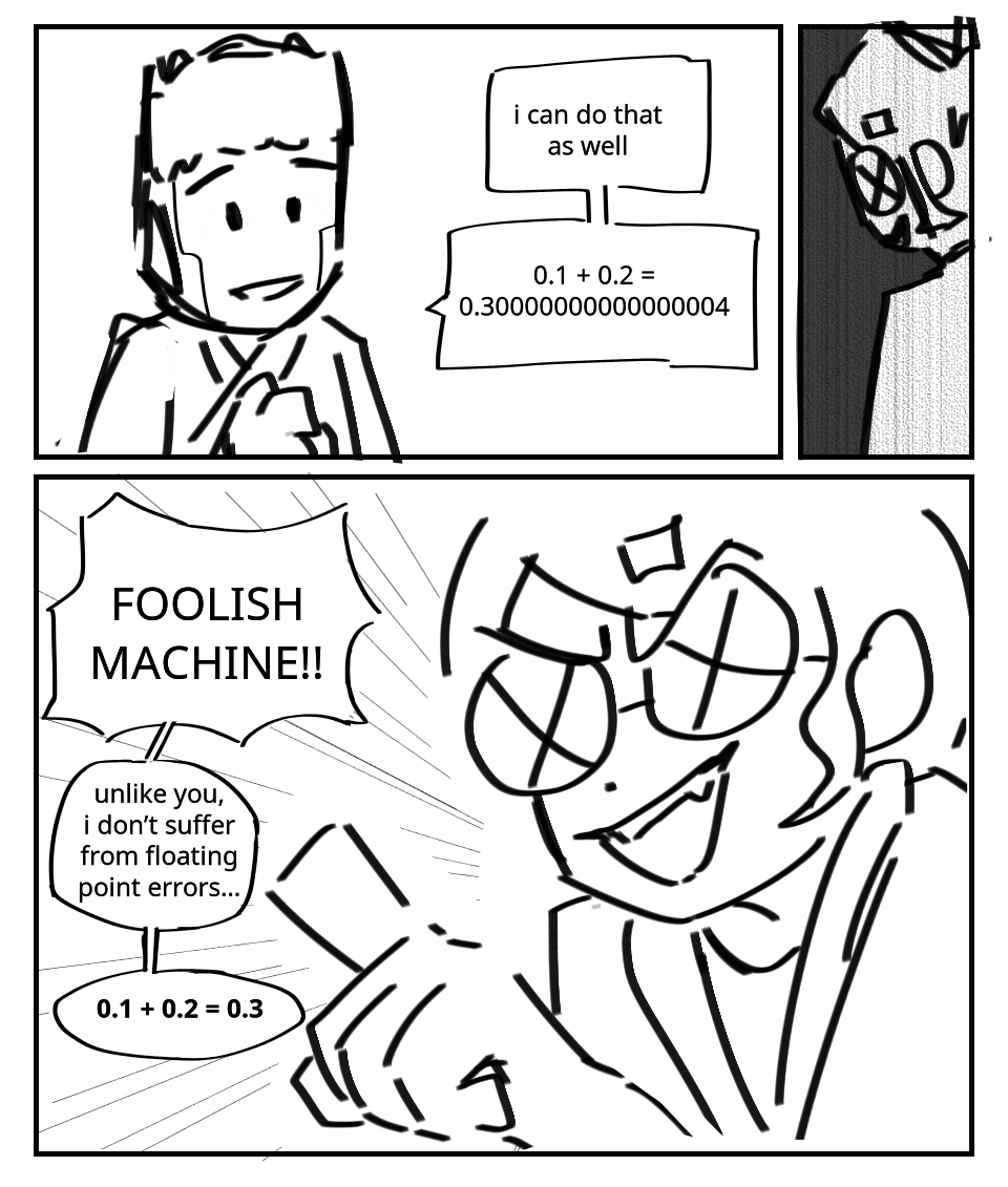 Zane: I can do that as well. 0.1 + 0.2 = 0.3 (lots of 0s) 4. Zero grins. She jabs a finger at Zane, says: Foolish machine!!! Unlike you, I don't suffer from floating point errors... 0.1 + 0.2 = 0.3.
