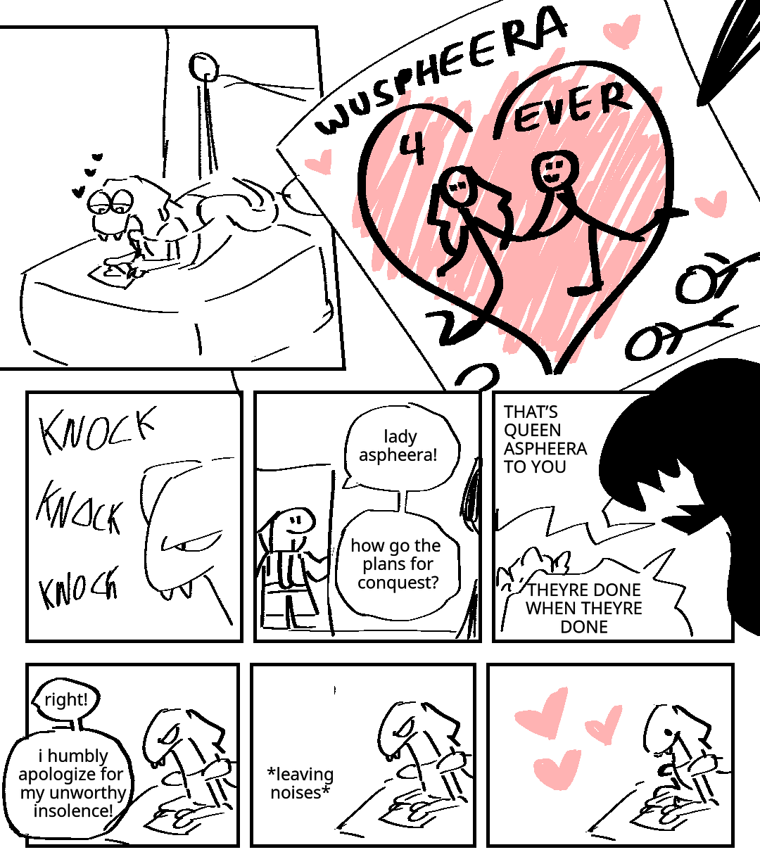 Aspheera sits on her bed, sketching a crudely-drawn image of herself and Wu holding hands over the bodies of their enemies. They are surrounded by cartoon hearts. WUSPHEERA 4 EVER. A serpentine soldier knocks on the door and comes in, much to Aspheera's annoyance. Soldier: Lady Aspheera! How go the plans for conquest! Aspheera shouts at him: THAT'S QUEEN ASPHEERA TO YOU! THEY'RE DONE WHEN THEY'RE DONE! Solder: I humbly apologize for my unworthy insolence! The soldier leaves. Aspheera happily goes back to her romantic drawing.