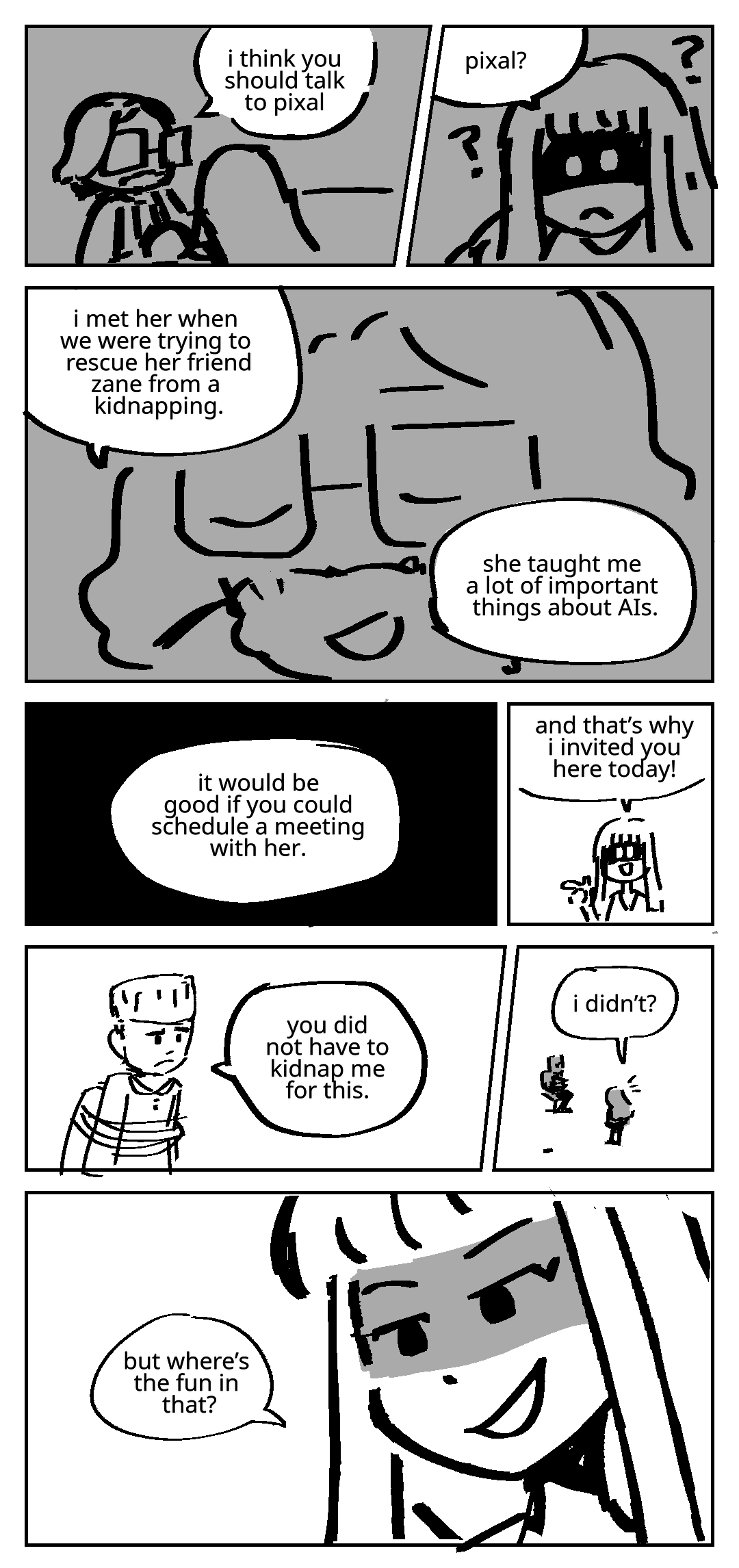 Flashback. Milton Dyer grips Avatar Harumi's shoulders reassuringly. Milton Dyer: I think you should talk to Pixal. Avatar Harumi: Pixal? Question marks bounce around her head. She has no idea who that is. Milton Dyer: I met her when we were trying to rescue her friend Zane from a kidnapping. She taught me a lot of important things about AIs. It would be good if you could schedule a meeting with her. Present time. Avatar Harumi: And that is why I invited you here today! She is standing in front of Zane, who is tied to a chair. Zane: You did not have to kidnap me for this. Avatar Harumi: I didn't? She smiles mischievously. Avatar Harumi: But where's the fun in that?