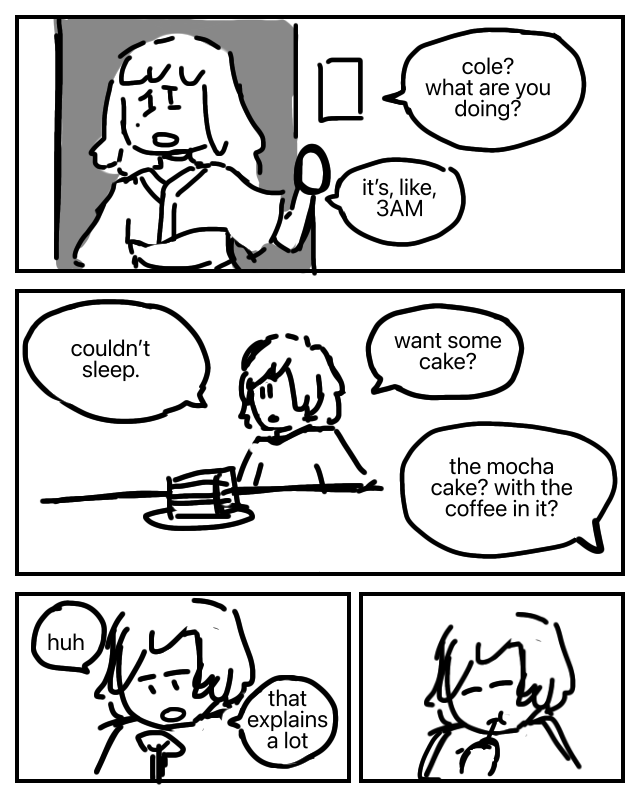 Half-asleep in her pyjamas, Nya stands at the doorway of the kitchen. Nya: Cole? What are you doing? It's, like, 3AM. Cole is sitting at the table with a large slice of cake. Cole: Couldn't sleep. Want some cake? Nya: The mocha cake? With the coffee in it? Cole stares at the cake on his fork. Cole: Huh. That explains a lot. He takes a bite anyway.