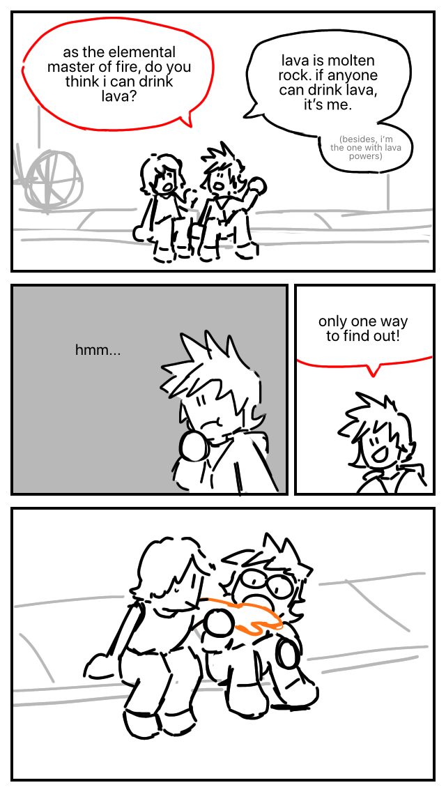 Kai and cole are sitting on the curb. Kai: As the elemental master of fire, do you think that I can drink lava? Cole: Lava is molten rock. If anyone can drink lava, it's me. (he starts to mutter) Besides, i'm the one with lava powers. Kai: Hm… only one way to find out! Kai tries to eat Cole's arm. Cole's arm is glowing with lava thanks to his powers.