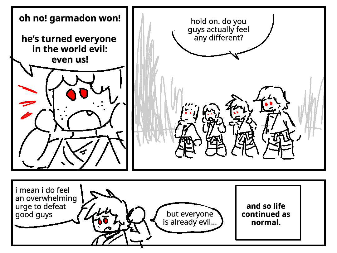 Jay, now with red eyes, cries out: Oh no! Garmadon won! He's turned everyone in the world evil: even us! Zane, Kai, and Cole have red eyes too, and everyone stares quizically into the distance. Cole: Hold on. Do you guys actually feel any different? Kai scratches the back of his neck, says: I mean I do feel an overwhelming urge to defeat good guys, but everyone is already evil... A narration box appears with the text: And so life continued as normal.