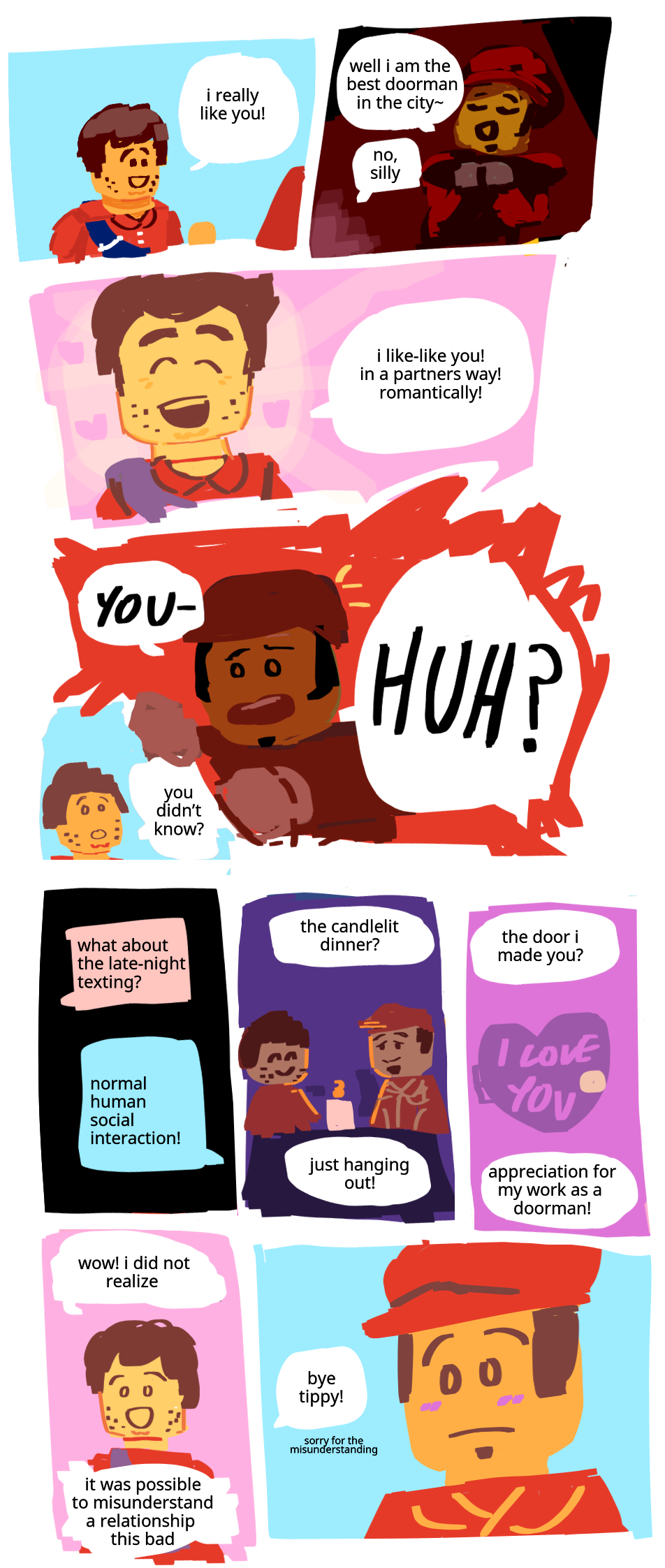 Harl and Tippy from Lego City Adventures are having a conversation. The sky is a perfect cloudless blue. Harl: I really like you! Tippy smiles smugly. The spotlight is on him. Tippy: Well I am the best Doorman in the city~. Harl beams at him. Harl: No, silly! I like-like you! In a partners way! Romantically! Tippy grabs him in total disbelief. Tippy: YOU— HUH? Harl: You didn't know? He begins to go over their recent interactions. Texts in the dark. Harl: What about the late night texting? Tippy: Normal human social interaction! Dinner lit by candle, the two of them smiling at each other. Harl: The candlelit dinner? Tippy: Just hanging out! A door shaped like a heart that says I love you on it. Harl: The door I made you? Tippy: Appreciation for my work as a Doorman! In the present, Harl smiles in surprise. Harl: Wow! I did not realize it was possible to misunderstand a relationship this bad. Tippy blushes as Harl starts walking away. Harl: Bye Tippy! Sorry for the misunderstanding!