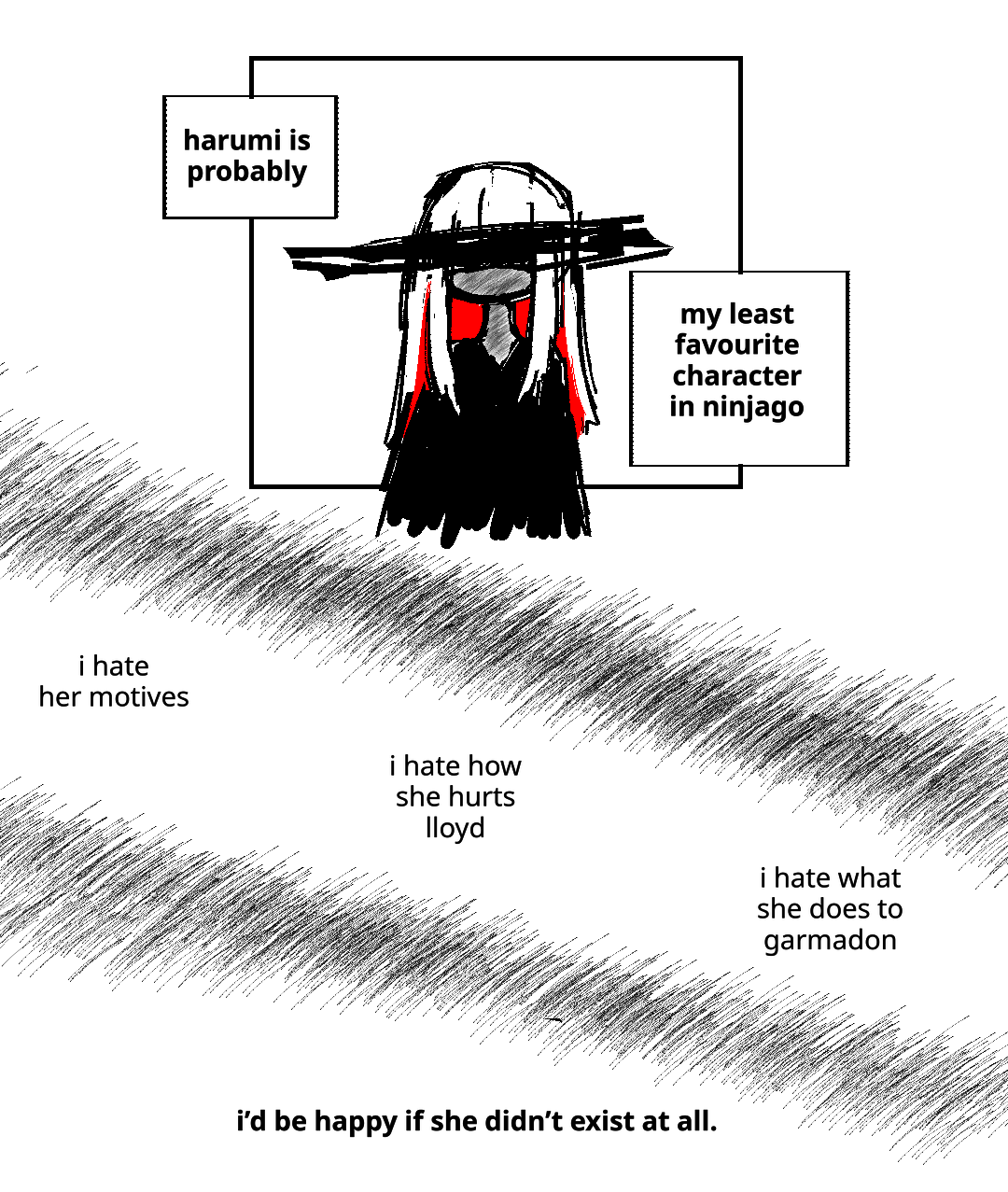 An image of Harumi with her eyes scratched out. Narration text in square boxes explains: Harumi is probably... My least favourite character in Ninjago. The next words are surrounded by a scratchy, black texture: I hate her motives. I hate how she hurts Lloyd. I hate what she does to Garmadon. The final text sits alone by itself, in bold: I'd be happy if she didn't exist at all.