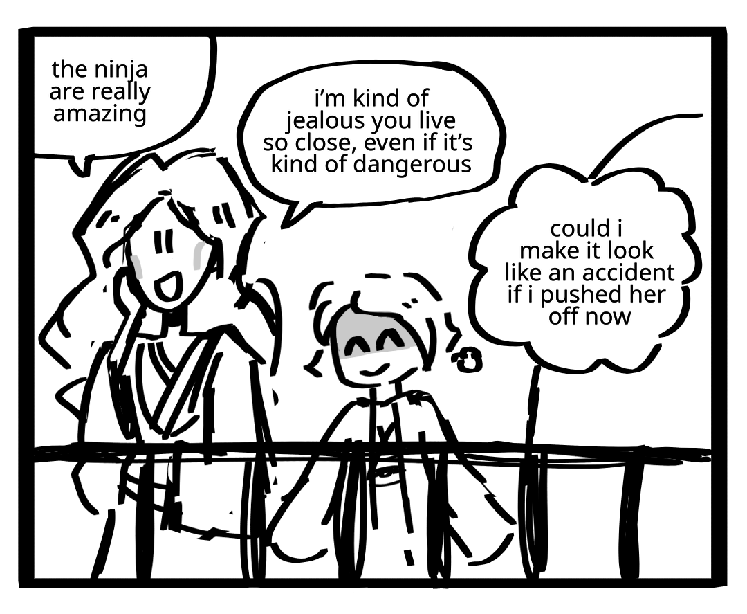 Vania and Harumi are on a fenced balcony. Harumi is smiling with barely suppressed rage. Vania: The ninja are really amazing. I'm kind of jealous you live so close, even if it's kind of dangerous. Harumi's thoughts: Could I make it look like an accident if I pushed her off now.