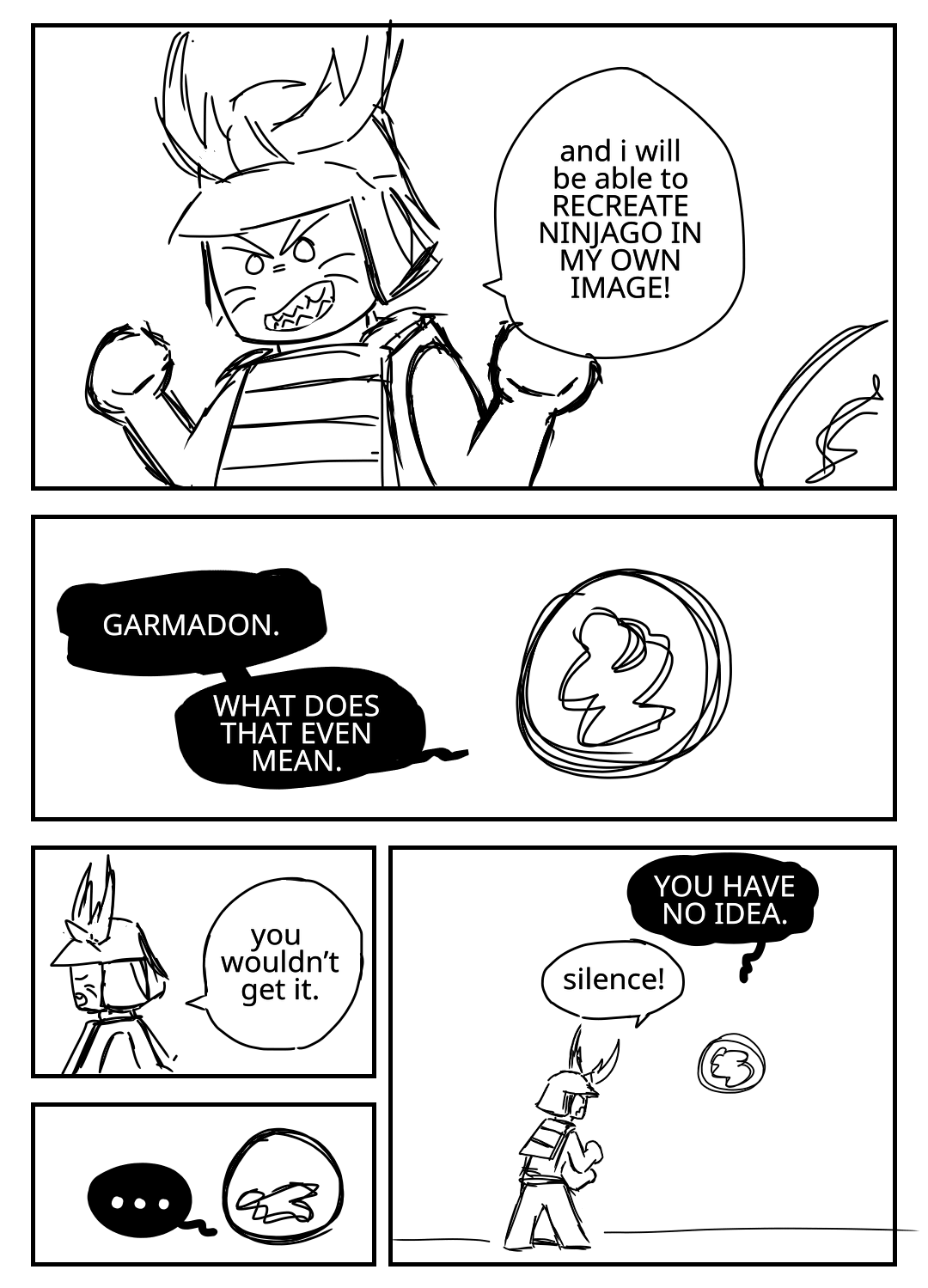 Garmadon laughs evilly as the Overlord, a ball of energy, looks on. Garmadon: And I will be able to RECREATE NINJAGO IN MY OWN IMAGE! The Overlord: GARMADON. WHAT DOES THAT EVEN MEAN. Garmadon: You wouldn't get it. Despite not having a face, it is clear that the Overlord is unconvinced. The Overlord: YOU HAVE NO IDEA. Garmadon: Silence! The Overlord's text bubbles are misshapen black blobs with white text. Garmadon's text bubbles are normal circles.