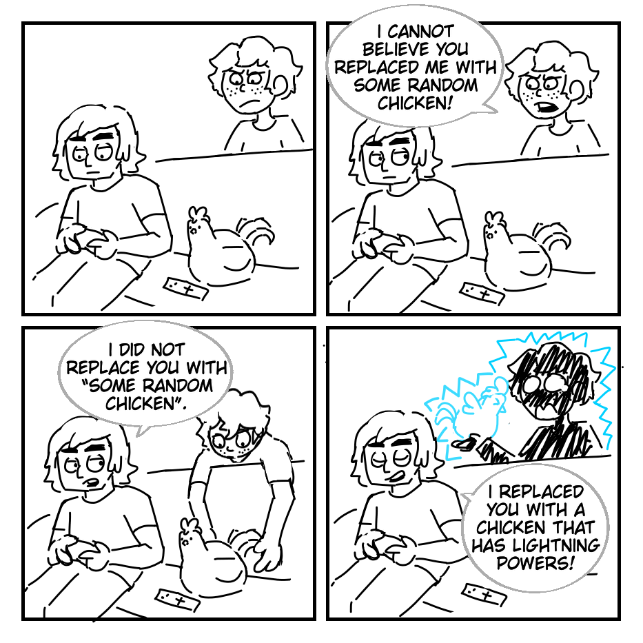 In the ctrl+alt+delete art style, Cole and a chicken play a video game on a couch. Jay glares behind them. Jay: I cannot believe you replaced me with some random chicken! He leans over to grab the chicken. Cole: I did not replace you with “some random chicken”. Jay is shocked with electricity. Cole: I replaced you with a chicken that has lightning powers!
