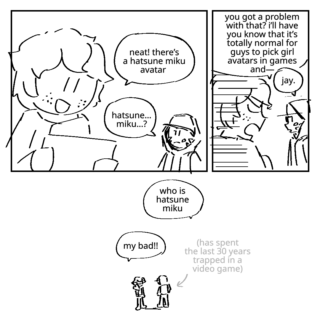 Jay holds up a tablet as Scott looks on. Jay: Neat! There's a Hatsune Miku avatar! Scott: Hatsune... Miku? Jay crosses his arms defensively, starts rambling: You got a problem with that? I'll have you know that it's totally normal for guys to pick girl avatars and- Scott interrupts him: Jay. Who is Hatsune Miku? An arrow helpfully points out that Scott has spent the last 30 years trapped in a video game. Jay: My bad!!!