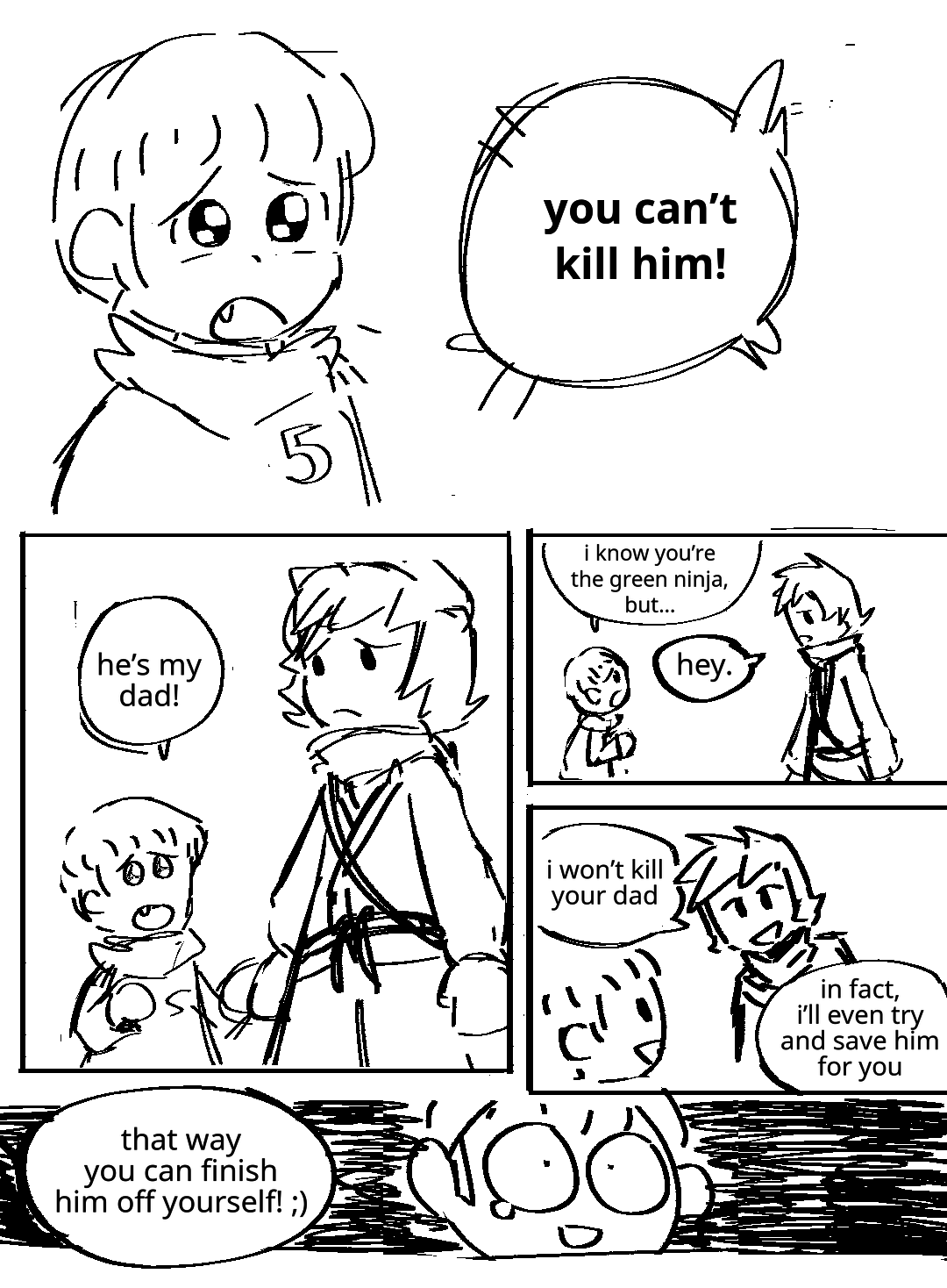 A young Lloyd in his black hoodie stares pleadingly and begs: You can't kill him! He tugs at Kai's arm. Kai, dressed as the Green Ninja, looks at him with pity. Lloyd: He's my dad! Lloyd continues to plead: I know you're the Green Ninja, but... Kai: Hey. He smiles reassuringly. Kai: I won't kill your dad. Lloyd smiles. Kai: In fact, I'll even try and save him for you. Kai: That way you can finish him off yourself! Wink emoji. Lloyd's eyes widen in shock, but he's still smiling because it's so shocking he hasn't had time to change the rest of his expression. A single tear leaks from his eye.