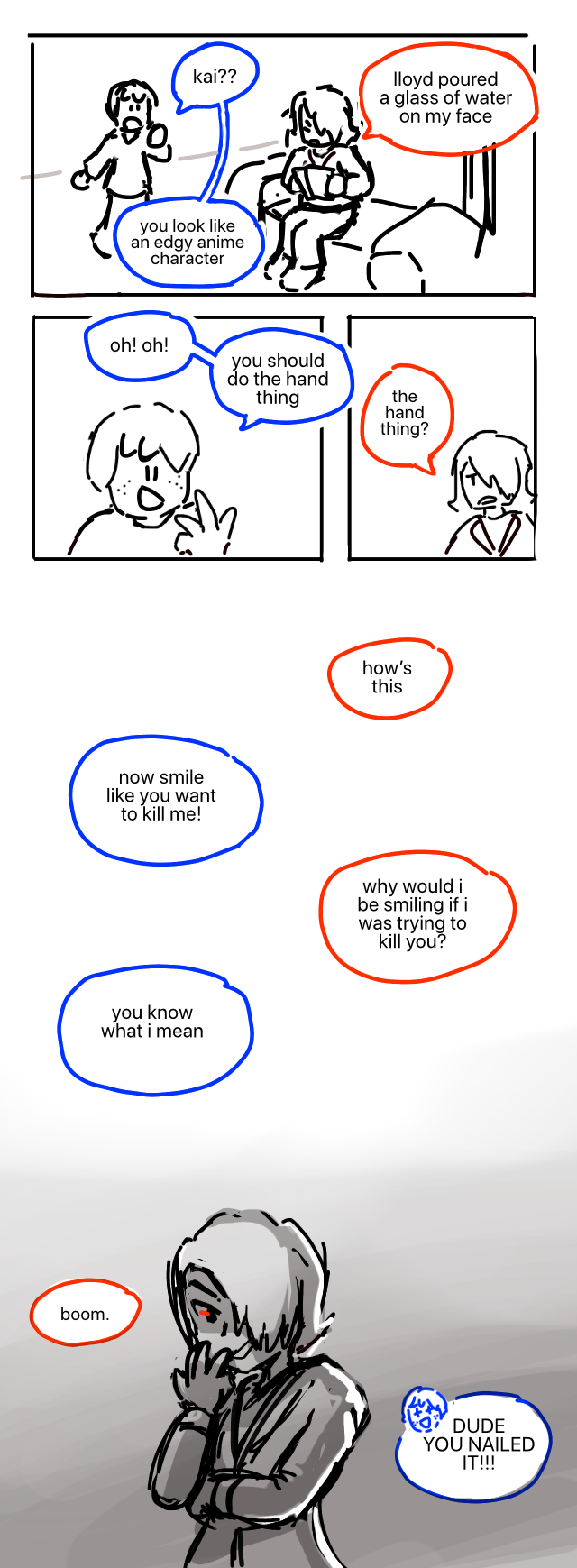 Kai annoyedly shuffles through some papers on a couch. His hair is flipped over one eye. Jay approaches, says, Kai?? Kai: Lloyd poured a glass of water on my face. Jay: You look like an edgy anime character. Jay gets an idea: Oh! Oh! You should do the hand thing. Kai: The hand thing? Some time passes. Kai: How's this. Jay: Now smile like you want to kill me! Kai: Why would I be smiling if I was trying to kill you? Jay: You know what I mean. Kai stares wickedly from behind his hand, like an anime character. Kai: Boom. Jay: DUDE YOU NAILED IT!!!
