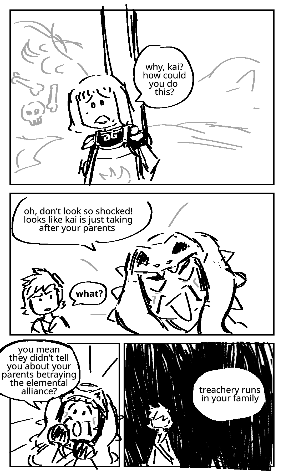 Nya is tied to a post in front of giant piles of bones. Nya: Why, Kai? How could you do this? Standing next to Kai, Master Chen laughs. Master Chen: Oh, don't look so shocked! Looks like Kai is just taking after your parents. Kai's eyebrows knit together. Kai: What? Master Chen raises his hands to his face in mock surprise. Master Chen: You mean they didn't tell you about your parents betraying the elemental alliance? Kai stands alone in darkness. Master Chen: Treachery runs in your family.