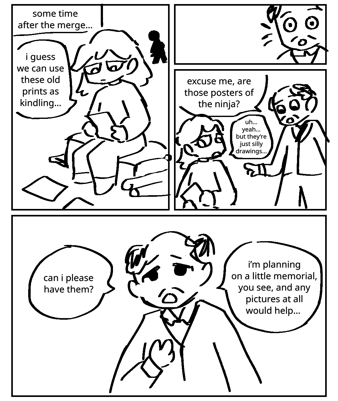 Some time after the merge…. A woman sits on some luggage, looking at a piece of paper. Other small papers and rolled up posters are laid out around her. Someone looks on from far away. The woman: I guess we can use these old prints as kindling…. A man overhears her and comes over. The man: Excuse me, are those posters of the ninja? The woman: Uh… yeah… but they're just silly drawings…. The man pleads with her: Can I please have them? I'm planning on a little memorial, you see, and any pictures at all would help.