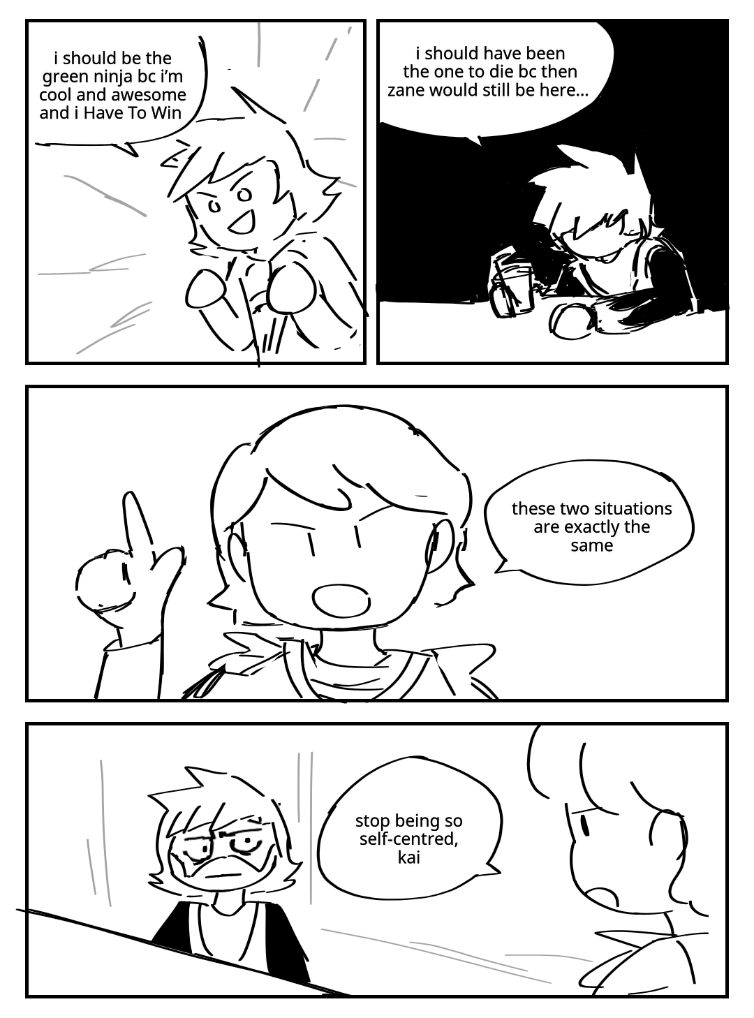 A flashback to Kai from season 1. He smiles with an innocent determination on his face. Kai: I should be the green ninja bc i'm cool and awesome and I have to win. Present time, season 4 Kai. He is wearing his Red Shogun outfit and sitting miserably at a bar, holding a drink in his hand. Kai: I should have been the one to die bc then Zane would still be here… Lloyd points up at the previous two panels, saying: These two situations are exactly the same. Kai stares back at him in disbelief. His mouth is a straight line. Lloyd: Stop being so self-centred, Kai.