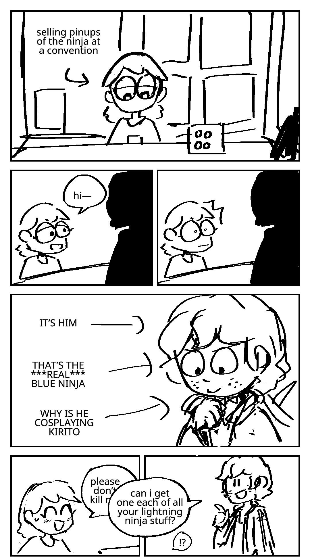 A woman is using her phone as she tables a booth. She is selling buttons and posters. An arrow pointed at her explains that she is selling pinups of the ninja at a convention. A figure walks up. She greets them: Hi- Her eyes widen in shock. It’s jay. Several thoughts run through her mind as arrows pointed at his face: IT’S HIM. THAT’S THE REAL BLUE NINJA. WHY IS HE COSPLAYING KIRITO.The woman smiles nervously. She begins to say: Please don’t kill me— Jay interrupts her, his speech bubble overlapping in front of hers: Can I get one each of all your lightning ninja stuff? The woman: !?