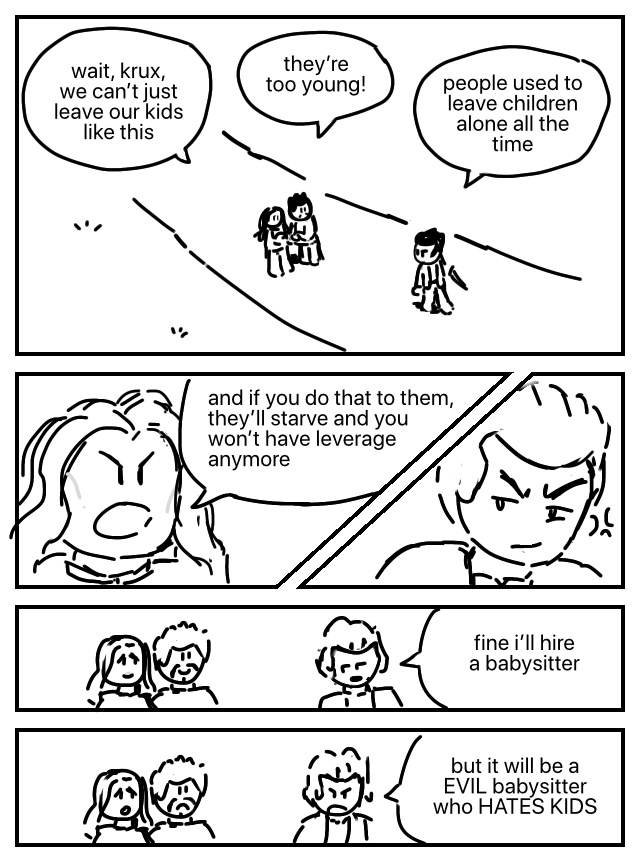 Ray and Maya follow nervously behind Krux, who holds a sword in his hands. Maya: Wait, Krux, we can't just leave our kids like this. Ray: They're too young! Krux: People used to leave children alone all the time. Maya: And if you do that to them, they'll starve and you won't have leverage anymore. Krux's eye twitches. She's right. Krux: Fine i'll hire a babysitter. Ray and Maya smile. Maybe things will turn out alright after all. Krux: But it will be a [sic] EVIL babysitter who HATES KIDS. Hm. Maybe it won't turn out so well.