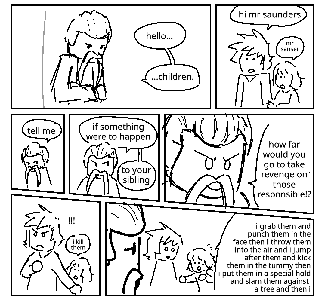 Dr. Saunders leans forwards with a stern expression and says "Hello children.” Kai and nya look up. Nya is holding Kai's arm. Kai: Hi Mr. Saunders. Nya: Mr. Sanser. Saunders: Tell me... His expression intensifies. Saunders: If something were to happen to your sibling... Extreme close- up. He has a very aggressive expression. Saunders: How far would you go to take revenge on those responsible? Kai holds an arm in front of Nya. Little exclamation points appear next to his head. Nya is unphased, says: I kill them. Krux looks at Nya with concern, while Kai looks at her in shock. Nya continues: I grab them and punch them in the face then I throw them into the air and I jump after them and kick them in the tummy then i put them in a special hold and slam them against a tree and then I
