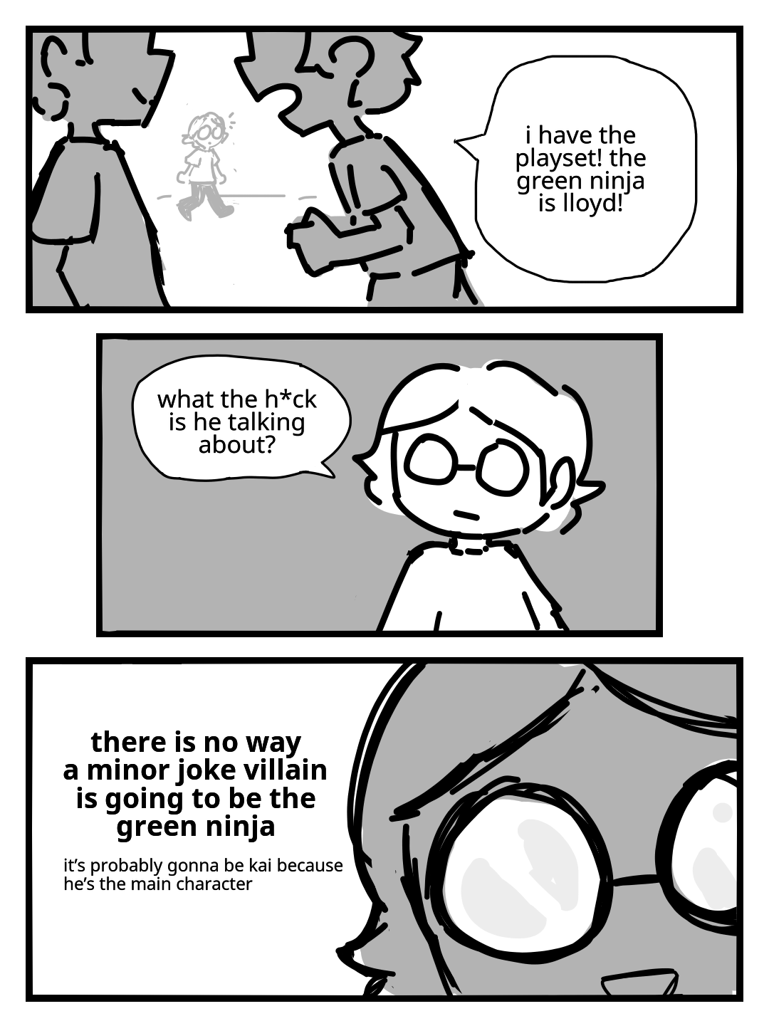 A child with glasses listens in on a conversation in the schoolyard. I have the playset! The green ninja is Lloyd! The glasses-wearing child looks on skeptically, and begins thinking to themself: What the heck is he talking about? There is no way a minor joke villain is going to be the green ninja. It's probably gonna be Kai because he's the main character.