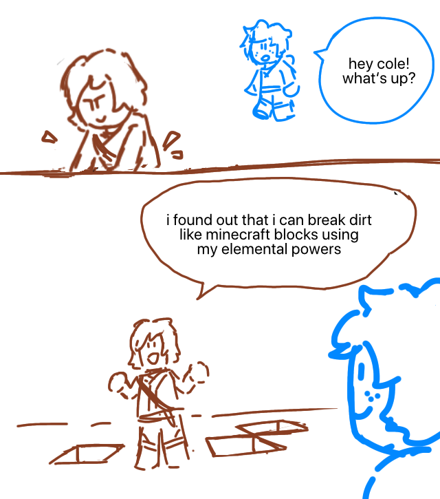 Cole is working on something. Jay walks up behind him. Jay: Hey, Cole! What's up? The surrounding ground has cube-shaped chunks taken out from it. Cole: I found out that I can break dirt like Minecraft blocks using my elemental powers.