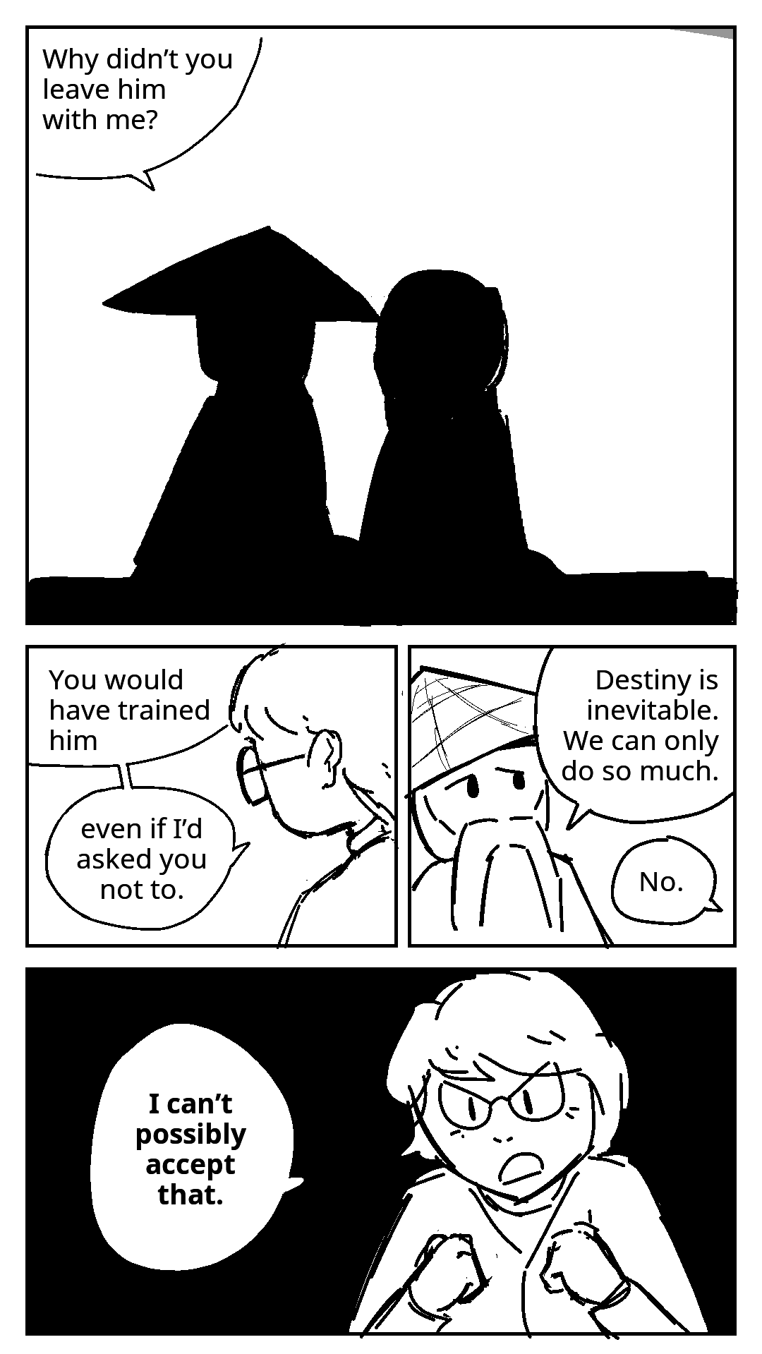 Misako and Master Wu are sitting next to each other in shadow, their faces not visible. Wu: Why didn't you leave him with me? Misako is staring at nothing. Her expression is unreadable. Misako: You would have trained him, even if i'd asked you not to. Wu tries to explain: Destiny is inevitable. We can only do so much. Misako: No. Her hands are clenched into fists. You can finally see her face clearly. There is determination in her eyes. Misako: I can't possibly accept that.