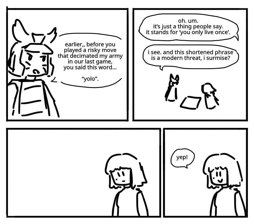 Garmadon speaks with Nya over a board game. GARMADON: Earlier... before you played a risky move that decimated my army in our last game, you said this word... "Yolo". NYA: Oh. Um. It's just a thing people say. It stands for "you only live once". GARMADON: I see. And this shortened phrase is a modern threat, I surmise? Nya thinks about it for a second before smiling. NYA: Yep!