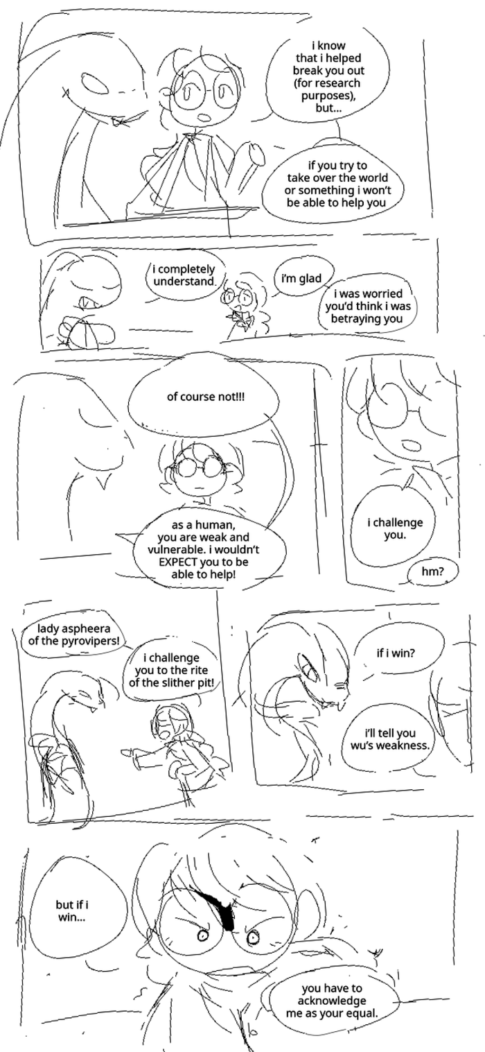 Misako chats casually with Aspheera: I know that I helped break you out (for research purposes), but… if you try to take over the world or something I won’t be able to help you. Aspheera holds a hand to her chest. Aspheera: I completely understand. Misako: I’m glad. I was worried you’d think I was betraying you. Aspheera: Of course not!!! As a human, you are weak and vulnerable. I wouldn’t EXPECT you to be able to help. Misako stares blankly at Aspheera, her eyes invisible behind the shine of her glasses. Misako: I challenge you. Aspheera: Hm? Misako stabs a finger at Aspheera. Misako: Lady Aspheera of the pyrovipers! I challenge you to the rite of the slither pit! Aspheera leans in, her head tilted to the side. Aspheera: If I win? Misako: I’ll tell you Wu’s weakness. Misako glares with resolve. Misako: But if I win… you have to acknowledge me as your equal.