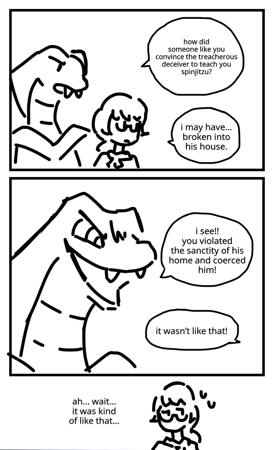 Aspheera chats to Misako. ASPHEERA: How did someone like you convince the treacherous deceiver to teach you spinjitzu? MISAKO: I may have... broken into his house. Aspheera cackles evilly. ASPHEERA: I see! You violated the sanctity of his home and coerced him! MISAKO: It wasn't like that! Misako looks away, sweating. MISAKO: Ah... Wait... It was kind of like that...