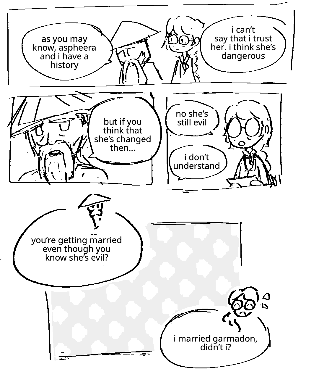 Wu and Misako are having a conversation. Wu: As you may know, Aspheera and I have a history. I can't say that I trust her. I think she's dangerous. He meets Misako's eyes, continuing: But if you think she's changed then... Misako: No she's still evil. She explains this casually, her expression neutral. Wu: I don't understand. Little images of their faces appear next to text bubbles. Wu: You're getting married even though you know she's evil? Misako: I married Garmadon, didn't I?