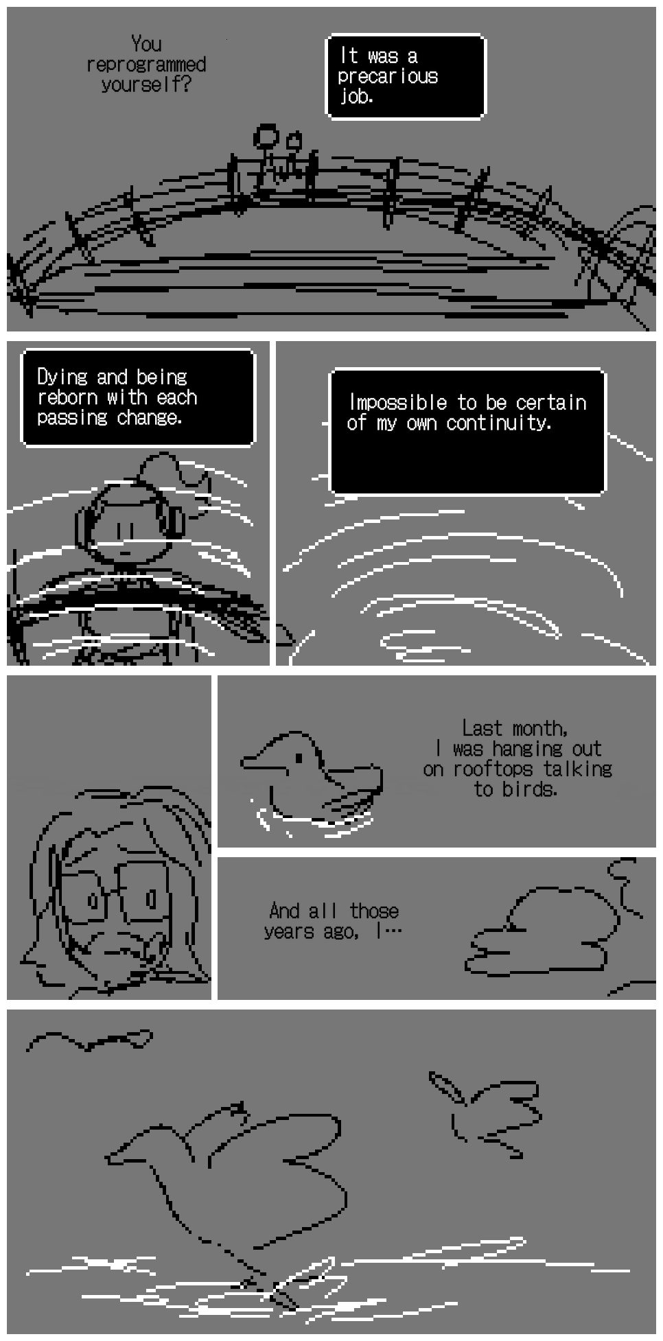 Unagami and Milton Dyer are on a bridge, looking out into the water. Milton Dyer: You reprogrammed yourself? Unagami: It was a precarious job. Dying and being reborn with each passing change. Impossible to be certain of my own continuity. He stares into his reflection. The water ripples. Milton Dyer is staring too. There are ducks on the lake. There are clouds in the sky. Milton Dyer: Last month, I was hanging out on rooftops talking to birds. And all those years ago, i…. The ducks take off.