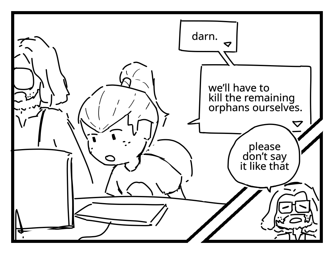 Unagami leans in towards a desktop computer as Milton Dyer stands next to him. Unagami: Darn. We'll have to kill the remaining orphans ourselves. Milton Dyer: Please don't say it like that. Unagami's text bubbles are stylized as rectangles with triangles in the corner, similar to video game dialog boxes. Milton Dyer's text bubbles are normal circles.