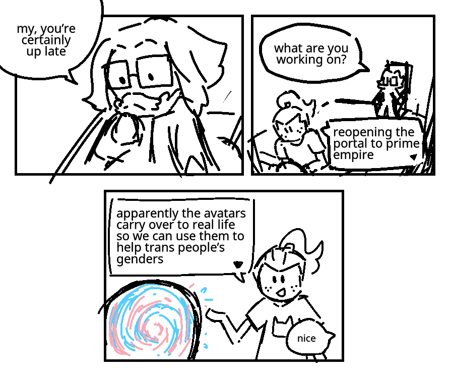 Milton Dyer is climbing down a small set of stairs. Milton Dyer: My, you're certainly up late. They're in a small workshop. Unagami is building something. Milton Dyer: What are you working on? Unagami: Reopening the portal to prime empire. He gestures to the portal, which is swirling with the colours of the trans pride flag. Unagami: Apparently the avatars carry over to real life so we can use them to help trans people's genders. Milton Dyer: Nice.