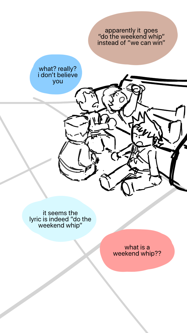 Cole is looking at his phone on the couch, while Kai, Zane, and Jay are sitting on the floor next to him. Cole: Apparently it goes “do the weekend whip” instead of “we can win”. Jay: What? Really? I don't believe you. Zane: It seems the lyric is indeed “do the weekend whip”. Kai: What is a weekend whip??