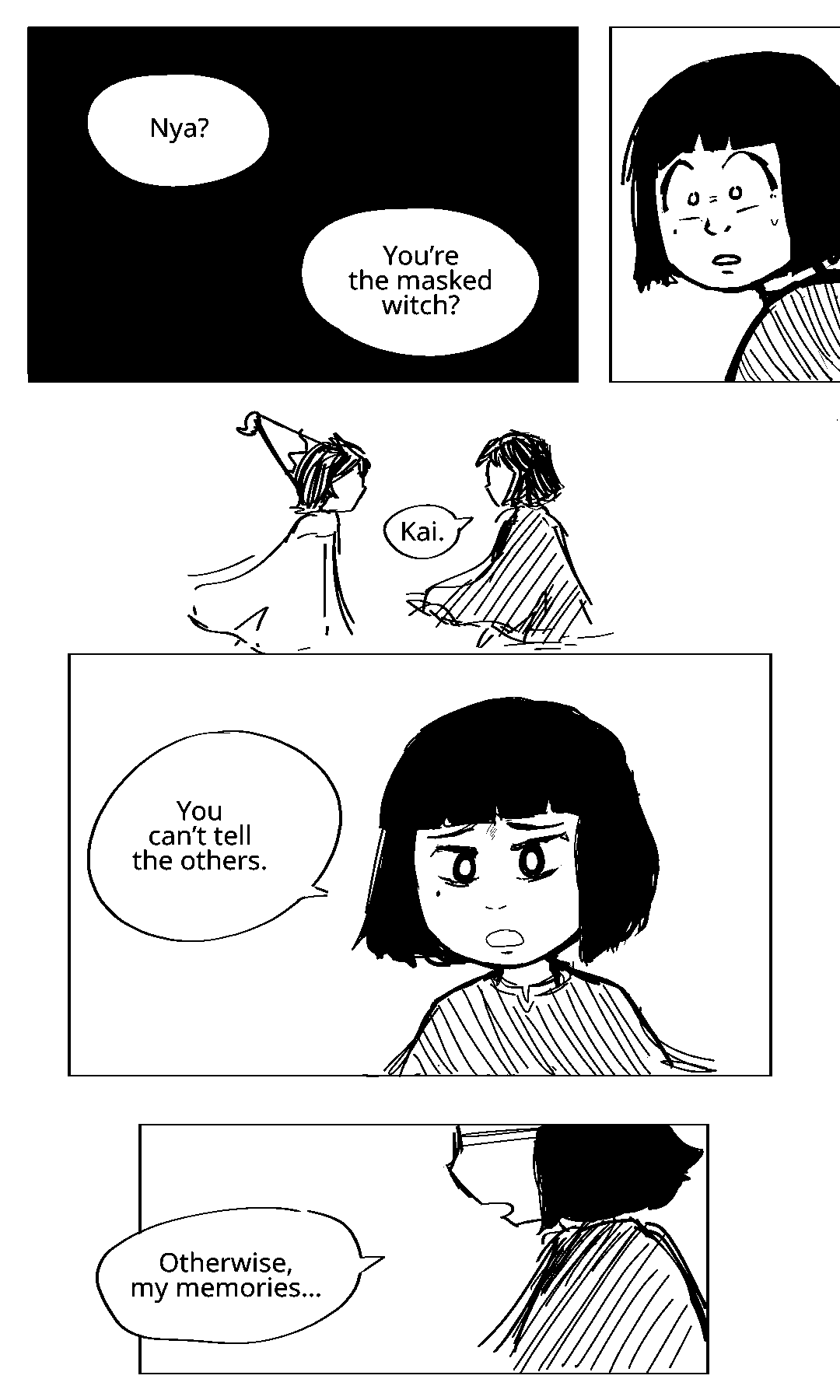 Kai: Nya? You're the masked witch? It's all over. Her brother has caught her. A bead of sweat drips down her face. Kai is looking at her. He is wearing a pointed witch hat. His expression is unreadable. Nya is not wearing a hat at all. Nya: Kai. You can't tell the others. She is pleading. Nya: Otherwise, my memories….