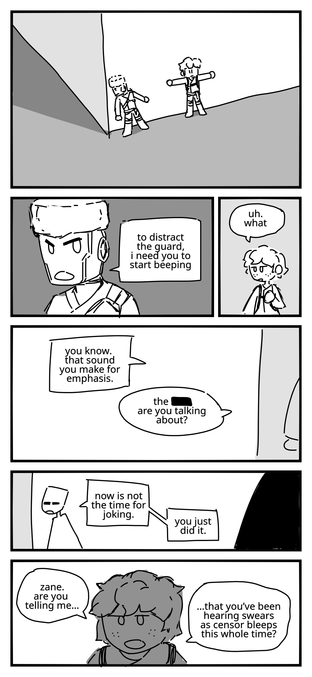 Jay and Zane are sneaking around a building. Zane turns to Jay to deliver instructions: To distract the guard, I need you to start beeping. Jay: Uh. What. Zane: You know, that sound you make for emphasis. Jay: The [CENSORED] are you talking about? (note: [CENSORED] is displayed as a black box). Zane: Now is not the time for joking. You just did it. Jay stares at him in disbelief. Jay: Zane. Are you telling me… that you've been hearing swears as censor bleeps this whole time?