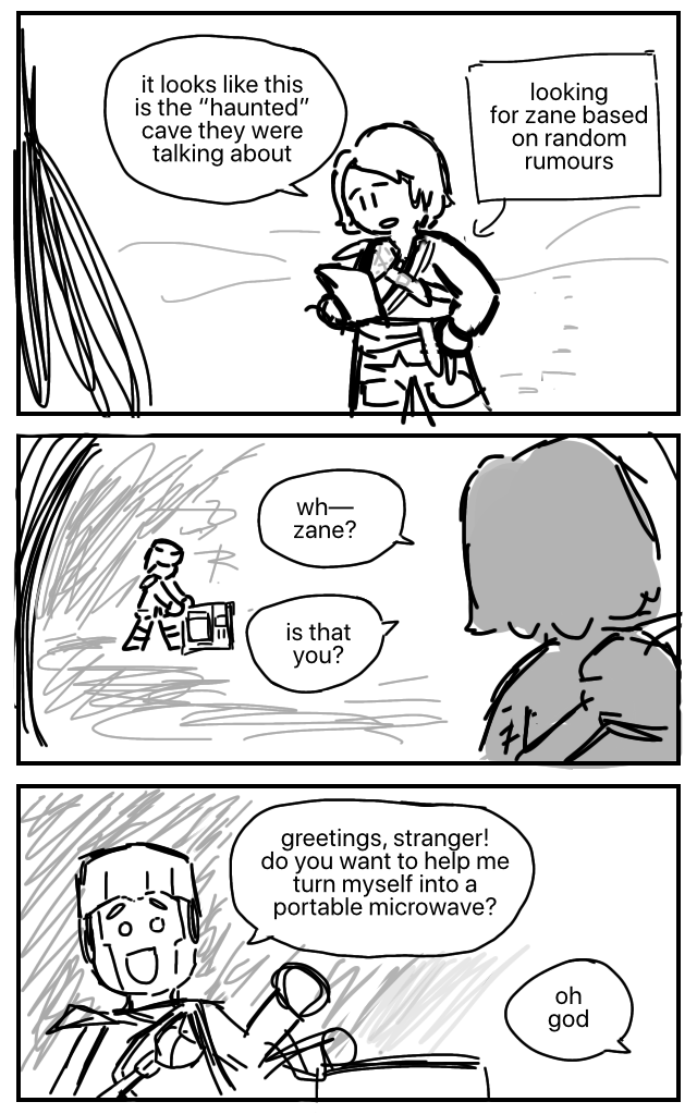 Lloyd holds a sheet of paper in one hand as he approaches the mouth of a cave. He's been walking through the snow for some time, having been looking for Zane based on random rumours. Lloyd: It looks like this is the “haunted” cave they were talking about. He looks up. Zane is inside the cave, fiddling with a rectangular machine. Lloyd: Wh— Zane? Is that you? Zane looks up and waves happily. Zane: Greetings, stranger! Do you want to help me turn myself into a portable microwave? Lloyd: Oh god.